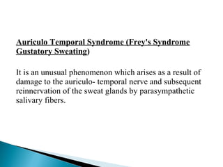 Auriculo Temporal Syndrome (Frey's Syndrome
Gustatory Sweating)
It is an unusual phenomenon which arises as a result of
damage to the auriculo- temporal nerve and subsequent
reinnervation of the sweat glands by parasympathetic
salivary fibers.
 