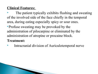 Clinical Features:
 The patient typically exhibits flushing and sweating
of the involved side of the face chiefly in the temporal
area, during eating especially spicy or sour ones.
Profuse sweating may be provoked by the
administration of pilocarpine or eliminated by the
administration of atropine or procaine block.
Treatment:
 Intracranial division of Auriculotemporal nerve
 