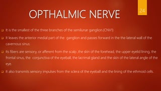 OPTHALMIC NERVE
 It is the smallest of the three branches of the semilunar ganglion.(CNV1)
 It leaves the anterior medial part of the ganglion and passes forward in the the lateral wall of the
cavernous sinus.
 Its fibers are sensory, or afferent from the scalp ,the skin of the forehead, the upper eyelid lining, the
frontal sinus, the conjunctiva of the eyeball, the lacrimal gland and the skin of the lateral angle of the
eye.
 It also transmits sensory impulses from the sclera of the eyeball and the lining of the ethmoid cells.
24
 