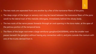  The two roots are seperated from one another by a few of the transverse fibers of the pons.
 The deep origin of the larger or sensory root may be traced between the transverse fibers of the pons
varolii to the lateral tract of the medulla oblongata, immediately behind the olivary body.
 The two roots of the nerve passes forwards through an oval opening in the dura mater, at the apex of
the petrous portion of the temporal bone.
 The fibers of the larger root enter a large semilunar ganglion(GASSERIAN), while the smaller root
passes beneath the ganglion without having any connection with it, and joins outside the cranium with
one of the trunks derived from it.
5
 