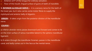 a) Anterior 2/3rd of the tongue for ordinary sensation.
b) Floor of the mouth, lingual surface of gums of teeth of mandible.
3. INFERIOR ALVEOLAR NERVE :- it is a sensory nerve for the teeth of
the lower jaw, but it also carries some motor fibres to supply the
mylohyoid and anterior belly of digastric.
ORIGIN : It takes origin from the posterior division of the mandibular
nerve.
COURSE :
a) inferior alveolar nerve passes downward and forward and comes to lie
on the inner surface of ramus mandible lateral to the spheno-mandibular
ligament.
b) It enters through the mandibular foramen ,passes in the mandibular
canal, and lastly comes out in the face as the mental nerve.
51
 