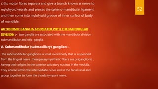 c) Its motor fibres separate and give a branch known as nerve to
mylohyoid vessels and pierces the spheno-mandibular ligament
and then come into mylohyoid groove of inner surface of body
of mandible.
AUTONOMIC GANGLIA ASSOSIATED WITH THE MANDIBULAR
DIVISION :- two ganglia are associated with the mandibular division
submandibular and otic ganglia.
A. Submandibular (submaxillary) ganglion :-
the submandibular ganglion is a small ovoid body that is suspended
from the lingual nerve .these parasympathetic fibers are preganglionic ,
having their origins in the superior salivatory nucleus in the medulla.
They course within the intermediate nerve and in the facial canal and
group together to form the chorda tympani nerve.
52
 