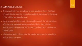 2. SYMPATHETIC ROOT :-
 The sympathetic root is made up of post ganglionic fibres that have
originated in the superior cervical sympathetic ganglion and the plexus
of the middle meningeal artery .
 these sympathetic fibres pass interruptedly through the otic ganglion .
With the post ganglionic parasympathetic fibres , they join the
auriculotemporal nerve and with its glandular branches , continue to
parotid gland.
 affrerent or sensory fibres from the parotid gland pass by way of the
auriculotemporal nerve.
54
 