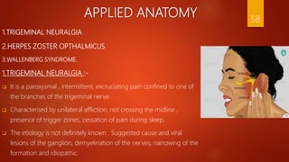 APPLIED ANATOMY
1.TRIGEMINAL NEURALGIA
2.HERPES ZOSTER OPTHALMICUS
3.WALLENBERG SYNDROME.
1.TRIGEMINAL NEURALGIA :-
 It is a paroxysmal , intermittent, excruciating pain confined to one of
the branches of the trigeminal nerve.
 Characterised by unilateral affliction, not crossing the midline ,
presence of trigger zones, cessation of pain during sleep.
 The etiology is not definitely known . Suggested cause and viral
lesions of the ganglion, demyelination of the nerves, narrowing of the
formation and idiopathic.
58
 