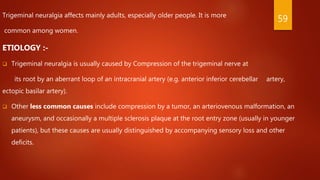Trigeminal neuralgia affects mainly adults, especially older people. It is more
common among women.
ETIOLOGY :-
 Trigeminal neuralgia is usually caused by Compression of the trigeminal nerve at
its root by an aberrant loop of an intracranial artery (e.g. anterior inferior cerebellar artery,
ectopic basilar artery).
 Other less common causes include compression by a tumor, an arteriovenous malformation, an
aneurysm, and occasionally a multiple sclerosis plaque at the root entry zone (usually in younger
patients), but these causes are usually distinguished by accompanying sensory loss and other
deficits.
59
 