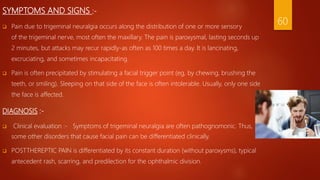 SYMPTOMS AND SIGNS :-
 Pain due to trigeminal neuralgia occurs along the distribution of one or more sensory
of the trigeminal nerve, most often the maxillary. The pain is paroxysmal, lasting seconds up
2 minutes, but attacks may recur rapidly-as often as 100 times a day. It is lancinating,
excruciating, and sometimes incapacitating.
 Pain is often precipitated by stimulating a facial trigger point (eg, by chewing, brushing the
teeth, or smiling). Sleeping on that side of the face is often intolerable. Usually, only one side
the face is affected.
DIAGNOSIS :-
 Clinical evaluation :- Symptoms of trigeminal neuralgia are often pathognomonic. Thus,
some other disorders that cause facial pain can be differentiated clinically.
 POSTTHEREPTIC PAIN is differentiated by its constant duration (without paroxysms), typical
antecedent rash, scarring, and predilection for the ophthalmic division.
60
 
