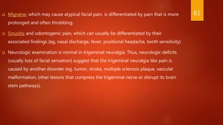 Migraine, which may cause atypical facial pain, is differentiated by pain that is more
prolonged and often throbbing.
 Sinusitis and odontogenic pain, which can usually be differentiated by their
associated findings (eg, nasal discharge, fever, positional headache, tooth sensitivity)
 Neurologic examination is normal in trigeminal neuralgia. Thus, neurologic deficits
(usually loss of facial sensation) suggest that the trigeminal neuralgia like pain is
caused by another disorder (eg, tumor, stroke, multiple sclerosis plaque, vascular
malformation, other lesions that compress the trigeminal nerve or disrupt its brain
stem pathways).
61
 