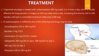 TREATMENT
 Trigeminal neuralgia is treated with carbamazepine 200 mg orally 3 or 4 times a day, which is usually
effective for long periods; it is begun at 100 mg orally twice a day, increasing the dose by 100 to 200
mg/day until pain is controlled (maximum daily dose 1200 mg).
 If carbamazepine is ineffective one of the following oral drugs may be tried:
Oxcarbazepine 150 to 300 mg B.D
Baclofen 5 mg T.D.S
Lamotrigine 25 mg O.D for 2 weeks.
Gabapentin 300 mg OD on day1, 300 mg B.D on day 2,
300 mg T.D.S on day 3
Phenytoin 100 to 200 mg B.D
63
 