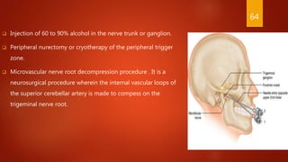 Injection of 60 to 90% alcohol in the nerve trunk or ganglion.
 Peripheral nurectomy or cryotherapy of the peripheral trigger
zone.
 Microvascular nerve root decompression procedure . It is a
neurosurgical procedure wherein the internal vascular loops of
the superior cerebellar artery is made to compess on the
trigeminal nerve root.
64
 
