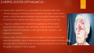 2.HERPES ZOSTER OPTHALMICUS :-
 Herpes zoster ophthalmicus is reactivation of a varicella-zoster virus
infection (shingles) involving the eye. Symptoms and signs, which may be
severe, include dermatomal forehead rash and painful inflammation of all
the tissues of the anterior and, rarely, posterior structures of the eye.
 Diagnosis is based on the characteristic appearance of the anterior
structures of the eye plus zoster dermatitis of the first branch of the
trigeminal nerve (V1). Treatment is with oral antivirals, mydriatics , and
topical corticosteroids.
 Herpes zoster of the forehead involves the globe in three fourths of cases
when the nasociliary nerve is affected (as indicated by a lesion on the tip of
the nose) and in one third of cases not involving the tip of the nose. Overall,
the globe is involved in half of patients.
65
 