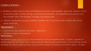 COMPLICATIONS :- 67
 Keratitis or uveitis may be severe and followed by scarring. Late sequelae—glaucoma, cataract, chronic
or recurrent uveitis, corneal scarring, corneal neovascularization, and hypesthesia are common and
may threaten vision. Post-therpetic neuralgia may develop later.
 Patients may develop episcleritis (without increased risk of visual loss) and/or retinitis (with risk of
severe visual loss).
TREATMENT :-
 Oral antivirals (eg. acyclovir, famciclovir , valacyclovir )
 Sometimes topical corticosteroids.
PREVENTION :-
Recombinant herpes zoster vaccine is recommended for immunocompetent adults ≥ 50 years, regardless of
whether they have had herpes zoster or been given the older, live-attenuated vaccine. This recombinant vaccine
decreases the chance of getting herpes zoster by 97% for adults 50 to 69 years and 91% for adults ≥ 70 years.
 