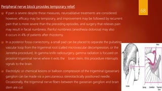 Peripheral nerve block provides temporary relief.
 If pain is severe despite these measures, neuroablative treatments are considered;
however, efficacy may be temporary, and improvement may be followed by recurrent
pain that is more severe than the preceding episodes, and surgery that relieves pain
may result in facial numbness. Painful numbness (anesthesia dolorosa) may also
it occurs in 4% of patients after rhizotomy.
 In a posterior fossa craniectomy, a small pad can be placed to separate the pulsating
vascular loop from the trigeminal root (called microvascular decompression, or the
Jannetta procedure). In gamma knife radiosurgery, gamma radiation is focused on
proximal trigeminal nerve where it exits the brain stem; this procedure interrupts
signals to the brain.
 Electrolytic or chemical lesions or balloon compression of the trigeminal (gasserian)
ganglion can be made via a percutaneous stereotactically positioned needle.
Occasionally, the trigeminal nerve fibers between the gasserian ganglion and brain
stem are cut.
68
 
