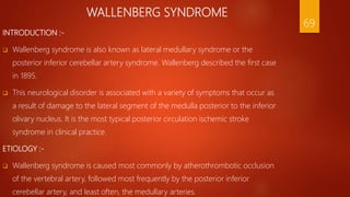 WALLENBERG SYNDROME
INTRODUCTION :-
 Wallenberg syndrome is also known as lateral medullary syndrome or the
posterior inferior cerebellar artery syndrome. Wallenberg described the first case
in 1895.
 This neurological disorder is associated with a variety of symptoms that occur as
a result of damage to the lateral segment of the medulla posterior to the inferior
olivary nucleus. It is the most typical posterior circulation ischemic stroke
syndrome in clinical practice.
ETIOLOGY :-
 Wallenberg syndrome is caused most commonly by atherothrombotic occlusion
of the vertebral artery, followed most frequently by the posterior inferior
cerebellar artery, and least often, the medullary arteries.
69
 