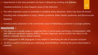  Hypertension is the most prevalent risk factor, followed by smoking and diabetes.
Cerebral embolism is a less frequent cause of the infarction.
 The other important cause to remember is vertebral artery dissection, which may have risk factors
including neck manipulation or injury, Marfan syndrome, Ehlers Danlos syndrome, and fibromuscular
dysplasia.
 Vertebral artery dissection is the commonest cause of Wallenberg syndrome in younger patients.
DIAGNOSIS :-
 The diagnosis is usually made or suspected from a clinical exam and history of presentation. MRI
with diffusion-weighted imaging (DWI) is the best diagnostic test to confirm the infarct in the
inferior cerebellar area or lateral medulla. .
 A CT angiogram or MR angiogram is very helpful in identifying the site of vascular occlusion
 An ECG is useful in excluding any underlying atrial fibrillation. Checking the serum electrolytes is
essential.
70
 