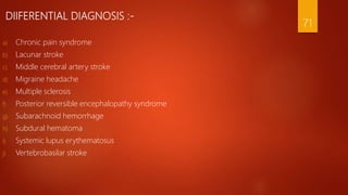 DIIFERENTIAL DIAGNOSIS :-
a) Chronic pain syndrome
b) Lacunar stroke
c) Middle cerebral artery stroke
d) Migraine headache
e) Multiple sclerosis
f) Posterior reversible encephalopathy syndrome
g) Subarachnoid hemorrhage
h) Subdural hematoma
i) Systemic lupus erythematosus
j) Vertebrobasilar stroke
71
 