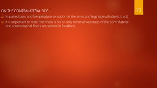 ON THE CONTRALATERAL SIDE –
 Impaired pain and temperature sensation in the arms and legs (spinothalamic tract).
 It is important to note that there is no or only minimal weakness of the contralateral
side (corticospinal fibers are ventral in location).
73
 