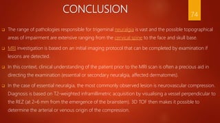 CONCLUSION
 The range of pathologies responsible for trigeminal neuralgia is vast and the possible topographical
areas of impairment are extensive ranging from the cervical spine to the face and skull base.
 MRI investigation is based on an initial imaging protocol that can be completed by examination if
lesions are detected.
 In this context, clinical understanding of the patient prior to the MRI scan is often a precious aid in
directing the examination (essential or secondary neuralgia, affected dermatomes).
 In the case of essential neuralgia, the most commonly observed lesion is neurovascular compression.
Diagnosis is based on T2-weighted inframillimetric acquisition by visualising a vessel perpendicular to
the REZ (at 2–6 mm from the emergence of the brainstem). 3D TOF then makes it possible to
determine the arterial or venous origin of the compression.
74
 