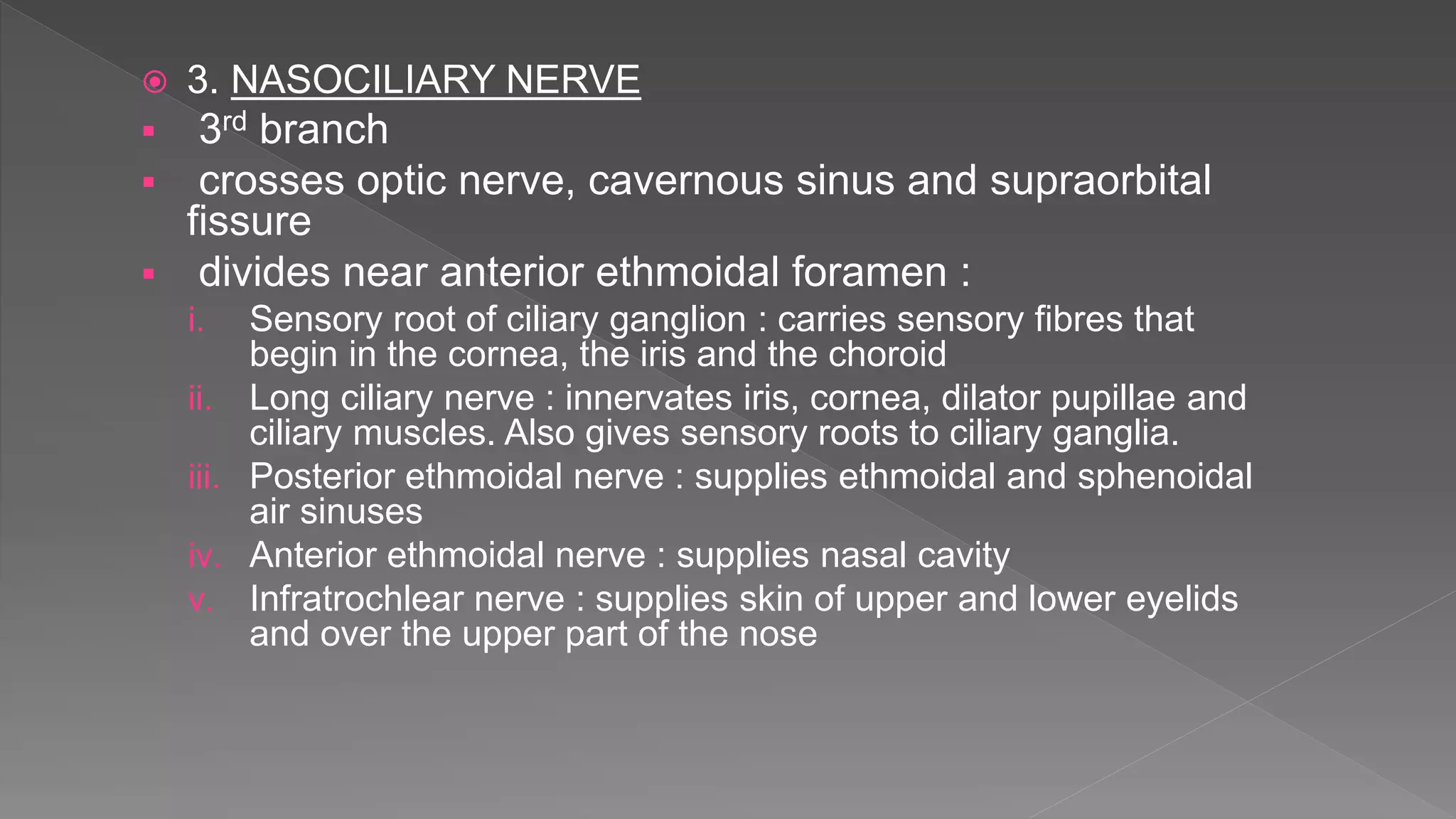  3. NASOCILIARY NERVE
 3rd branch
 crosses optic nerve, cavernous sinus and supraorbital
fissure
 divides near anterior ethmoidal foramen :
i. Sensory root of ciliary ganglion : carries sensory fibres that
begin in the cornea, the iris and the choroid
ii. Long ciliary nerve : innervates iris, cornea, dilator pupillae and
ciliary muscles. Also gives sensory roots to ciliary ganglia.
iii. Posterior ethmoidal nerve : supplies ethmoidal and sphenoidal
air sinuses
iv. Anterior ethmoidal nerve : supplies nasal cavity
v. Infratrochlear nerve : supplies skin of upper and lower eyelids
and over the upper part of the nose
 