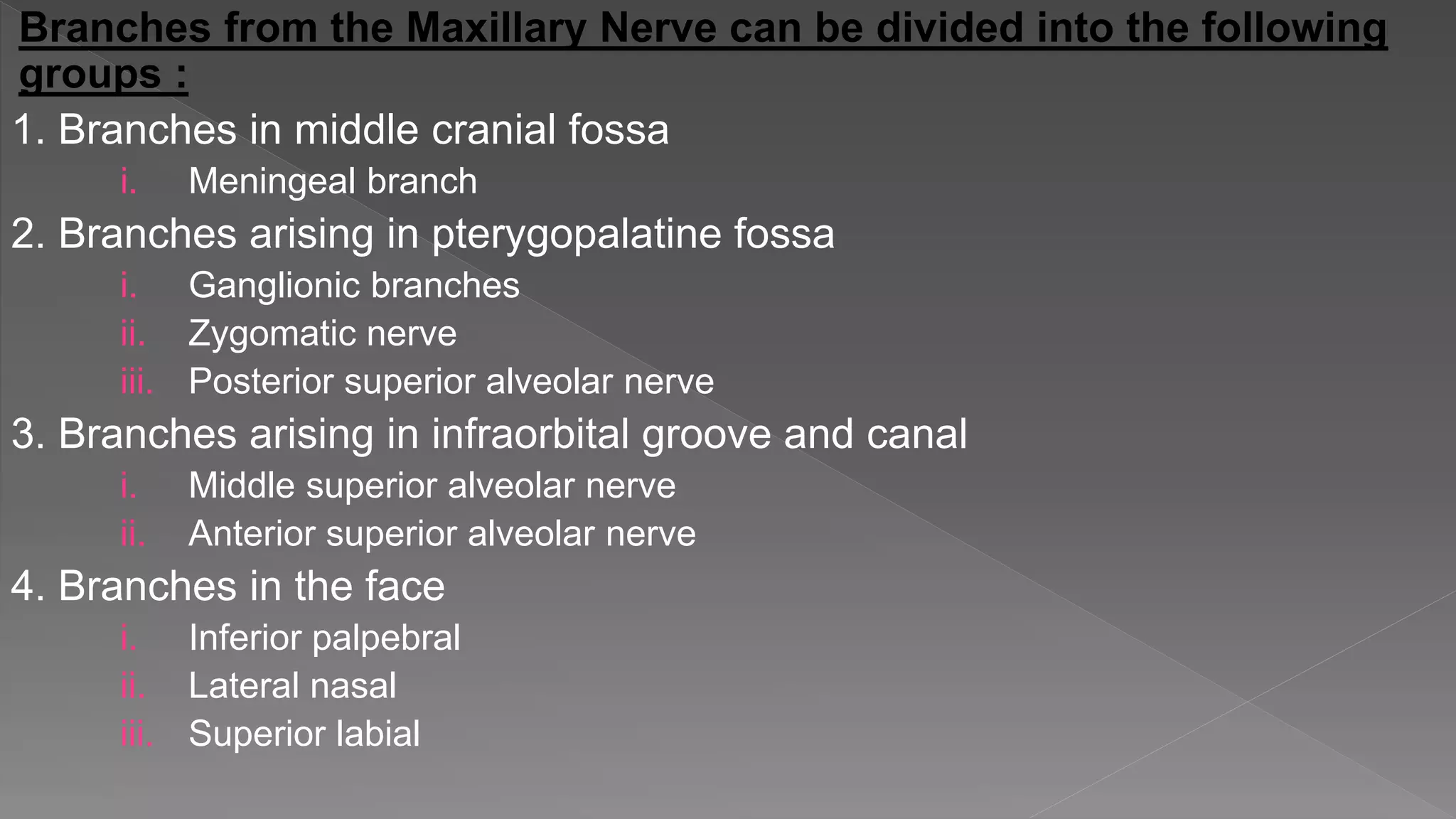 Branches from the Maxillary Nerve can be divided into the following
groups :
1. Branches in middle cranial fossa
i. Meningeal branch
2. Branches arising in pterygopalatine fossa
i. Ganglionic branches
ii. Zygomatic nerve
iii. Posterior superior alveolar nerve
3. Branches arising in infraorbital groove and canal
i. Middle superior alveolar nerve
ii. Anterior superior alveolar nerve
4. Branches in the face
i. Inferior palpebral
ii. Lateral nasal
iii. Superior labial
 
