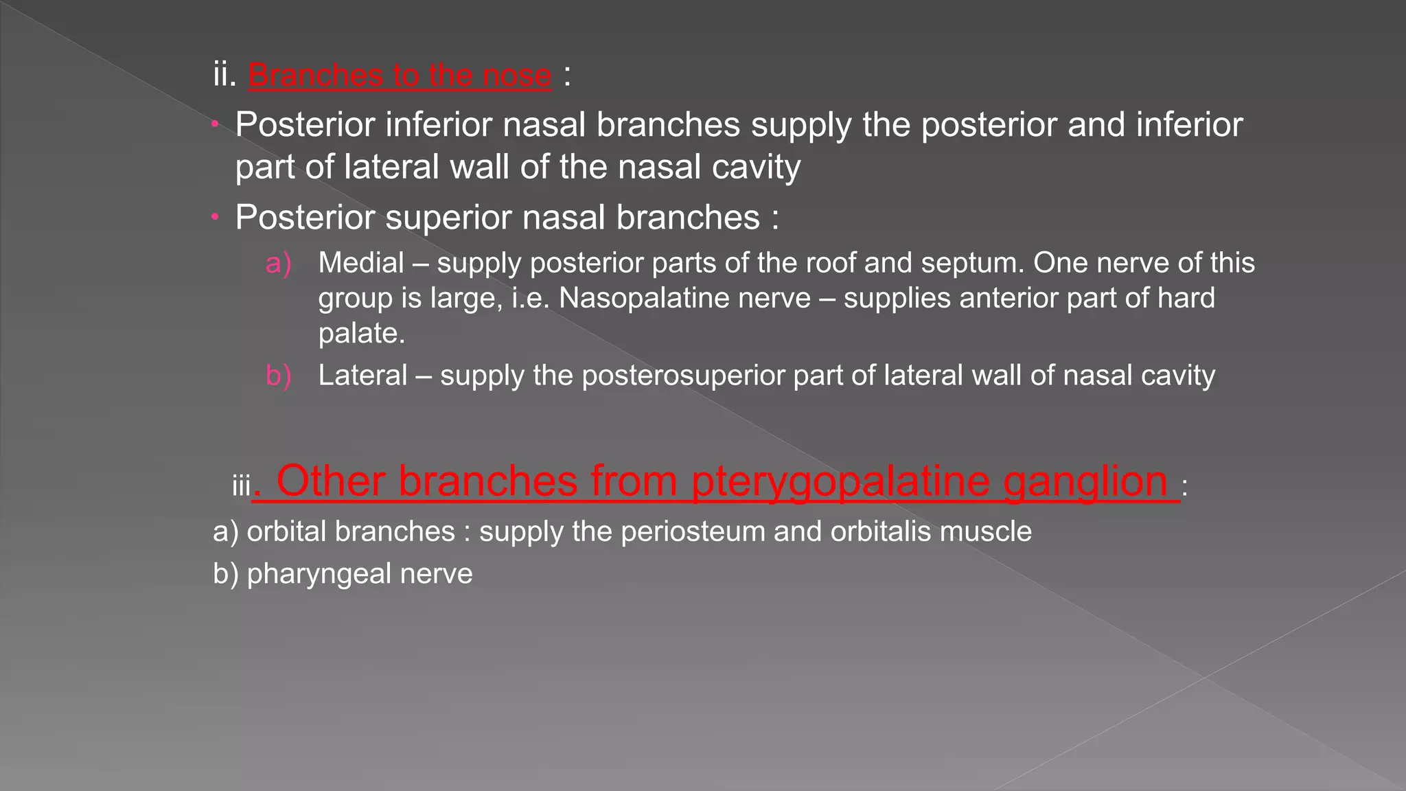 ii. Branches to the nose :
 Posterior inferior nasal branches supply the posterior and inferior
part of lateral wall of the nasal cavity
 Posterior superior nasal branches :
a) Medial – supply posterior parts of the roof and septum. One nerve of this
group is large, i.e. Nasopalatine nerve – supplies anterior part of hard
palate.
b) Lateral – supply the posterosuperior part of lateral wall of nasal cavity
iii. Other branches from pterygopalatine ganglion :
a) orbital branches : supply the periosteum and orbitalis muscle
b) pharyngeal nerve
 