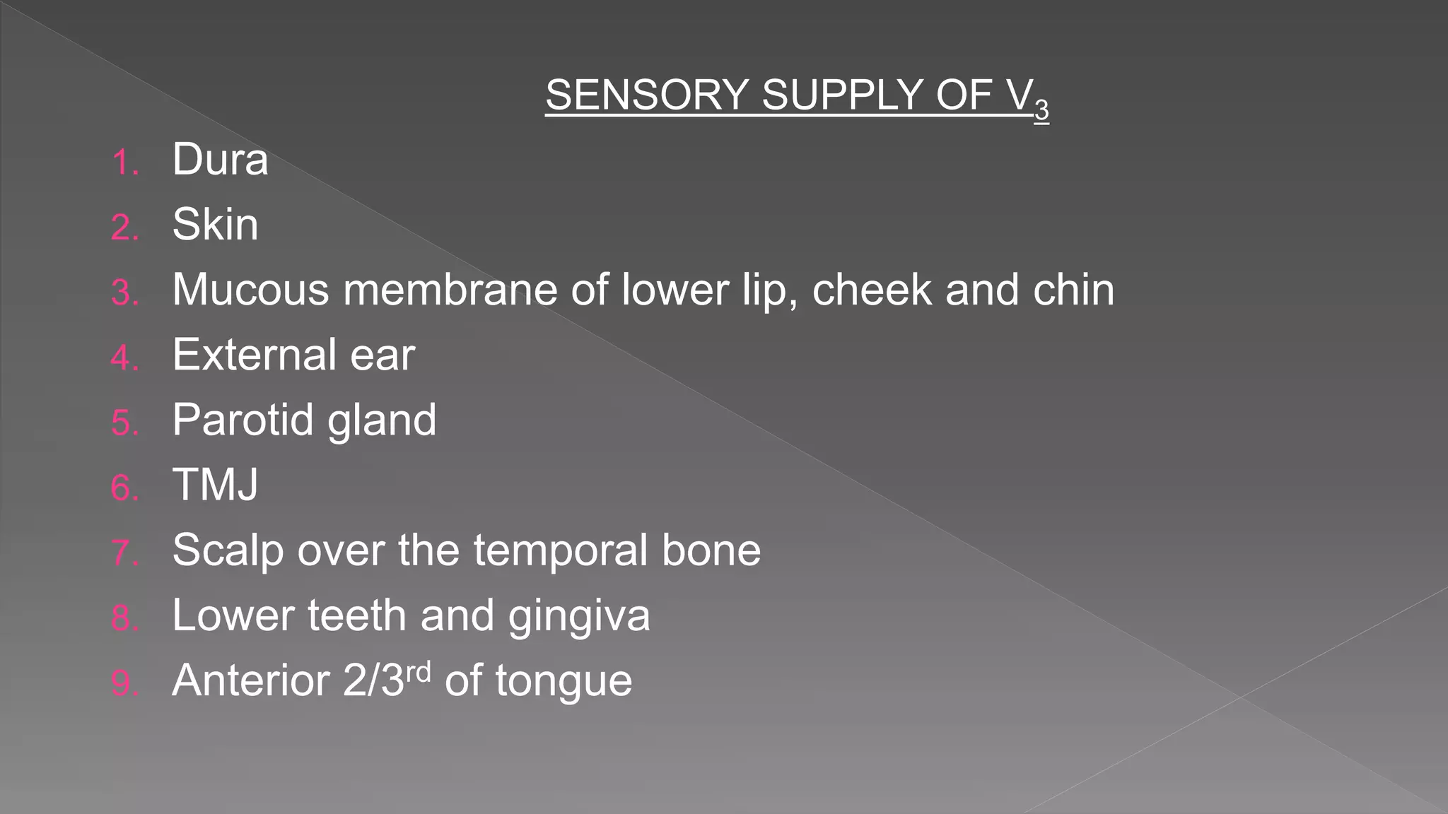 SENSORY SUPPLY OF V3
1. Dura
2. Skin
3. Mucous membrane of lower lip, cheek and chin
4. External ear
5. Parotid gland
6. TMJ
7. Scalp over the temporal bone
8. Lower teeth and gingiva
9. Anterior 2/3rd of tongue
 
