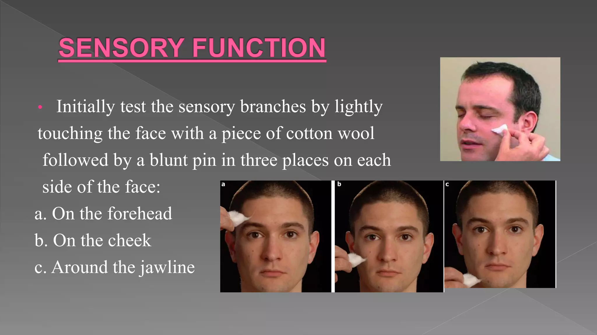 • Initially test the sensory branches by lightly
touching the face with a piece of cotton wool
followed by a blunt pin in three places on each
side of the face:
a. On the forehead
b. On the cheek
c. Around the jawline
 