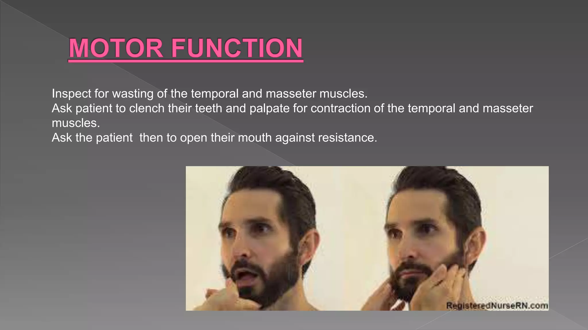Inspect for wasting of the temporal and masseter muscles.
Ask patient to clench their teeth and palpate for contraction of the temporal and masseter
muscles.
Ask the patient then to open their mouth against resistance.
 