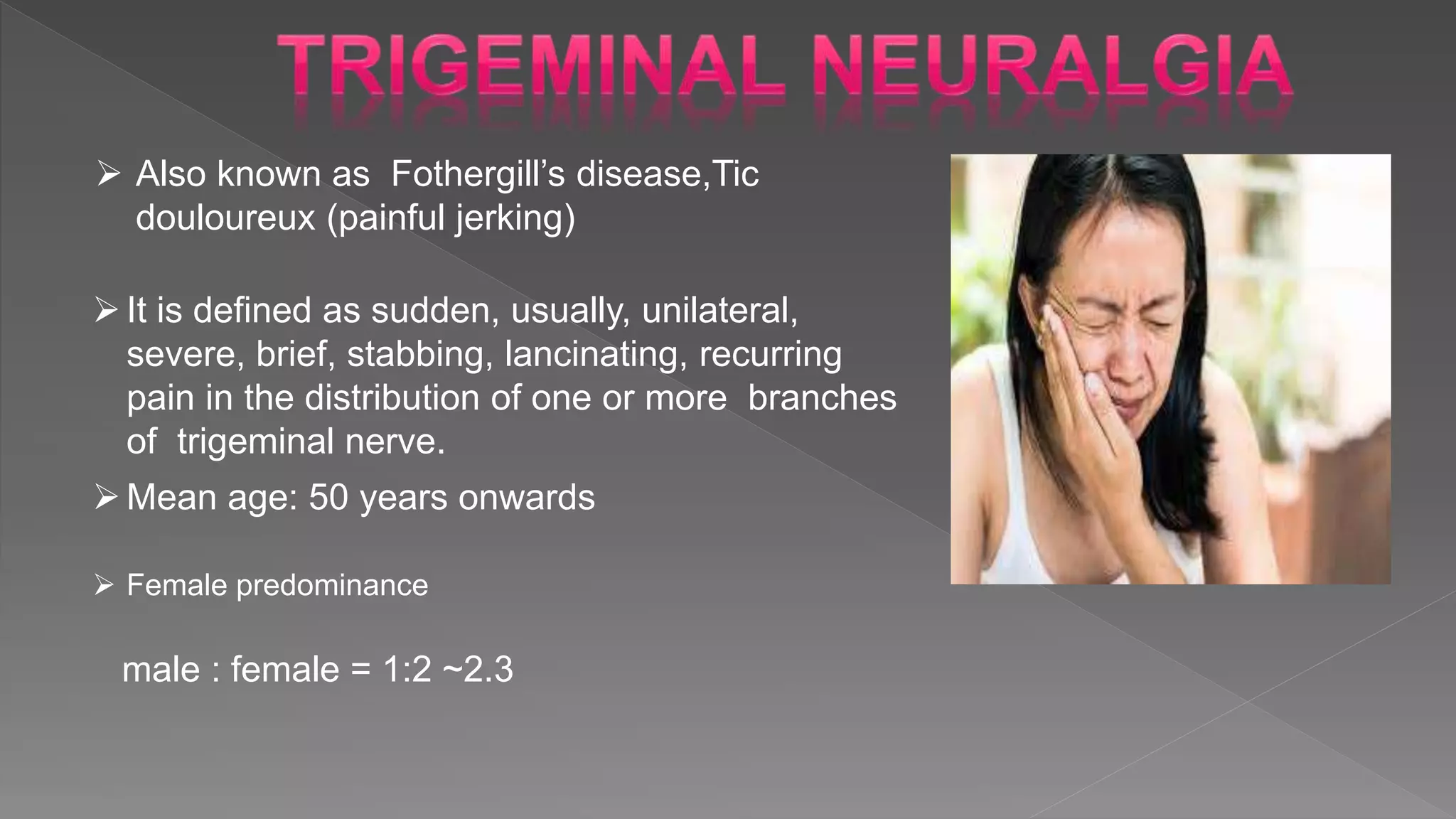  Also known as Fothergill’s disease,Tic
douloureux (painful jerking)
It is defined as sudden, usually, unilateral,
severe, brief, stabbing, lancinating, recurring
pain in the distribution of one or more branches
of trigeminal nerve.
Mean age: 50 years onwards
 Female predominance
male : female = 1:2 ~2.3
 