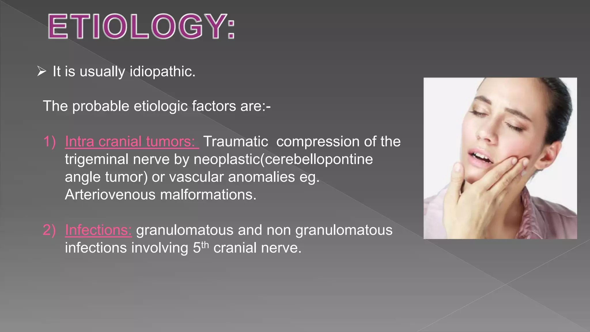  It is usually idiopathic.
The probable etiologic factors are:-
1) Intra cranial tumors: Traumatic compression of the
trigeminal nerve by neoplastic(cerebellopontine
angle tumor) or vascular anomalies eg.
Arteriovenous malformations.
2) Infections: granulomatous and non granulomatous
infections involving 5th cranial nerve.
 