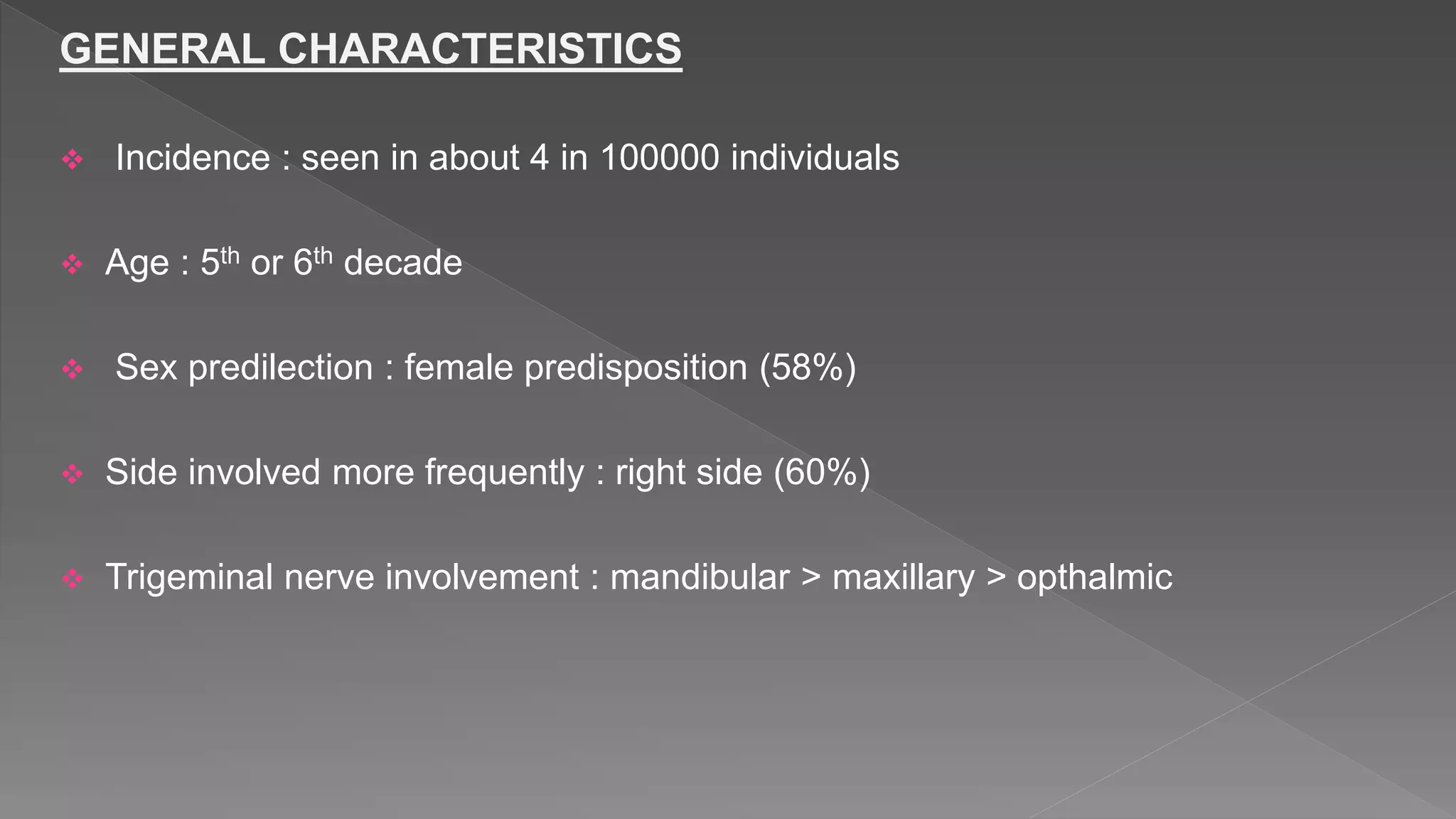 GENERAL CHARACTERISTICS
 Incidence : seen in about 4 in 100000 individuals
 Age : 5th or 6th decade
 Sex predilection : female predisposition (58%)
 Side involved more frequently : right side (60%)
 Trigeminal nerve involvement : mandibular > maxillary > opthalmic
 