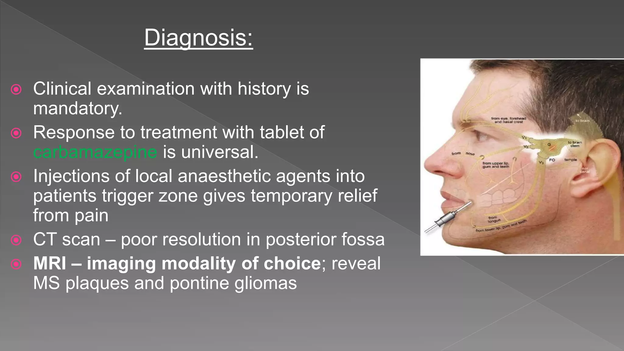 Diagnosis:
 Clinical examination with history is
mandatory.
 Response to treatment with tablet of
carbamazepine is universal.
 Injections of local anaesthetic agents into
patients trigger zone gives temporary relief
from pain
 CT scan – poor resolution in posterior fossa
 MRI – imaging modality of choice; reveal
MS plaques and pontine gliomas
 