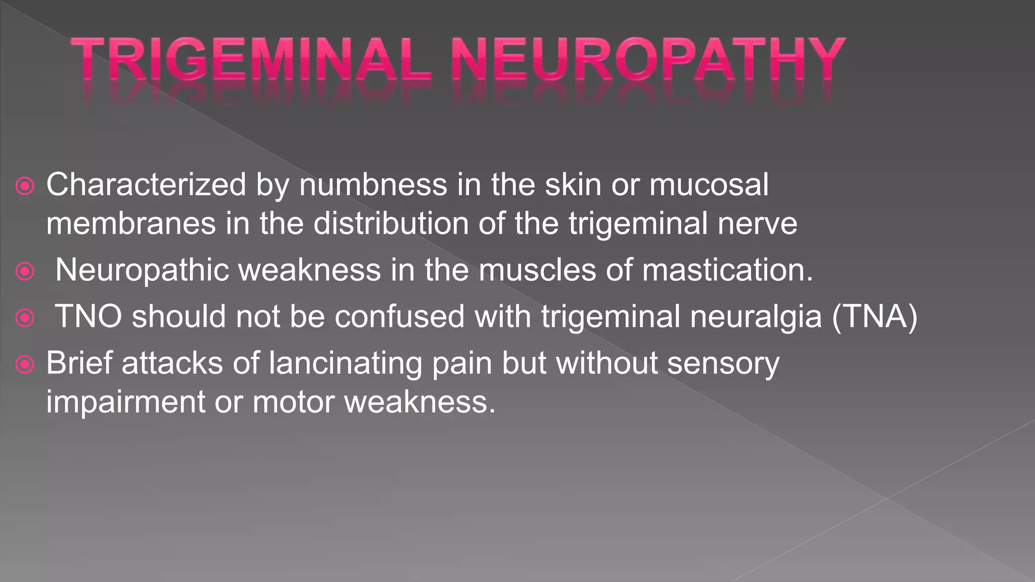  Characterized by numbness in the skin or mucosal
membranes in the distribution of the trigeminal nerve
 Neuropathic weakness in the muscles of mastication.
 TNO should not be confused with trigeminal neuralgia (TNA)
 Brief attacks of lancinating pain but without sensory
impairment or motor weakness.
 