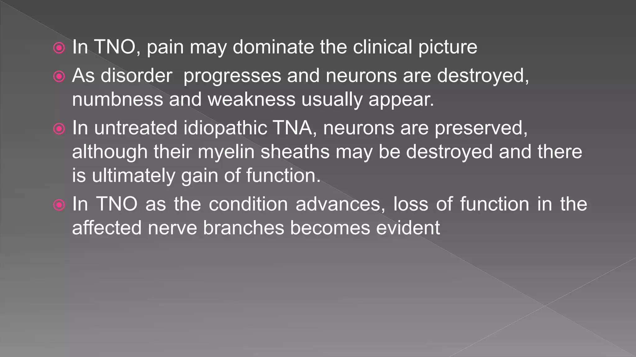  In TNO, pain may dominate the clinical picture
 As disorder progresses and neurons are destroyed,
numbness and weakness usually appear.
 In untreated idiopathic TNA, neurons are preserved,
although their myelin sheaths may be destroyed and there
is ultimately gain of function.
 In TNO as the condition advances, loss of function in the
affected nerve branches becomes evident
 