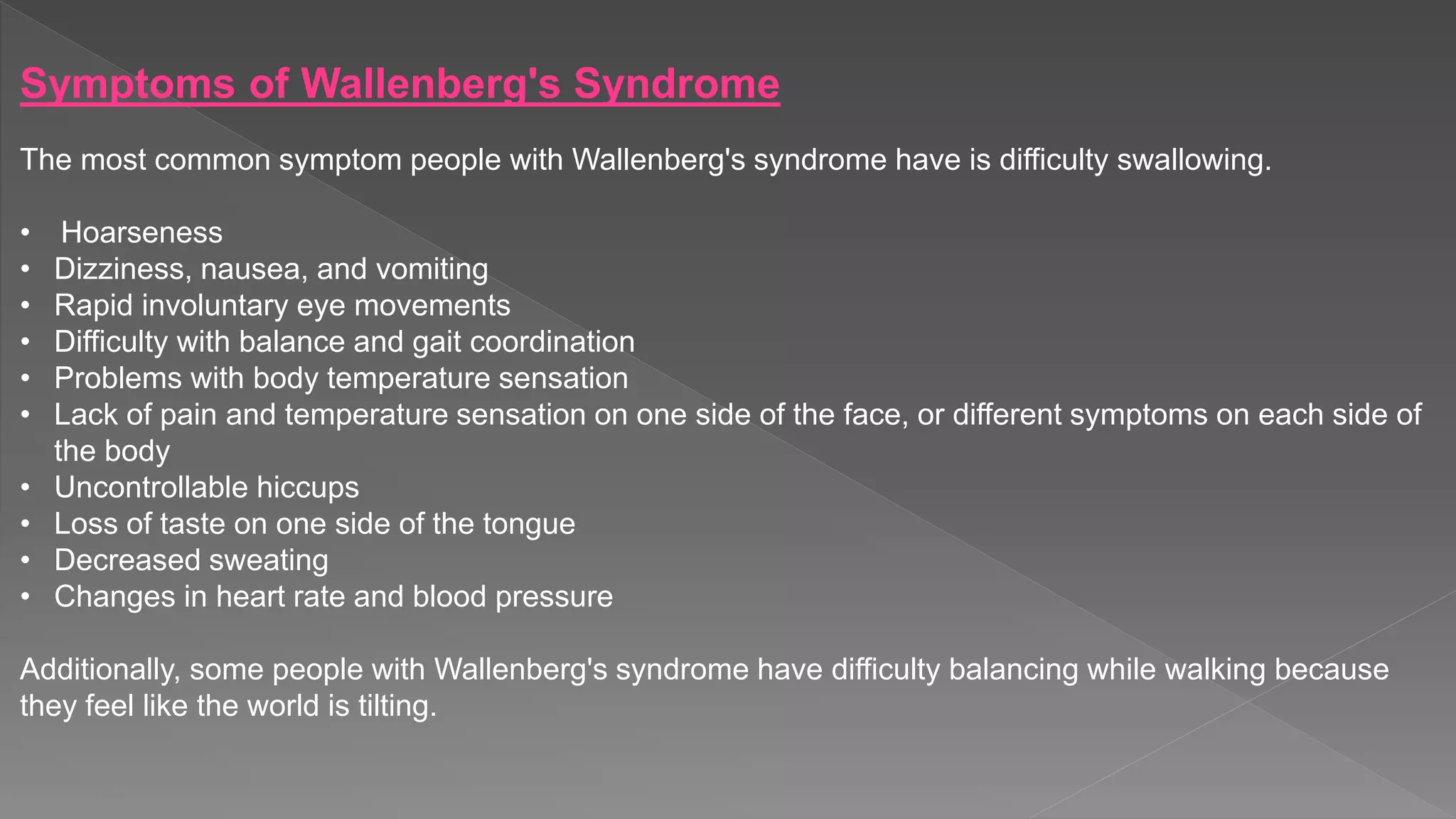 Symptoms of Wallenberg's Syndrome
The most common symptom people with Wallenberg's syndrome have is difficulty swallowing.
• Hoarseness
• Dizziness, nausea, and vomiting
• Rapid involuntary eye movements
• Difficulty with balance and gait coordination
• Problems with body temperature sensation
• Lack of pain and temperature sensation on one side of the face, or different symptoms on each side of
the body
• Uncontrollable hiccups
• Loss of taste on one side of the tongue
• Decreased sweating
• Changes in heart rate and blood pressure
Additionally, some people with Wallenberg's syndrome have difficulty balancing while walking because
they feel like the world is tilting.
 