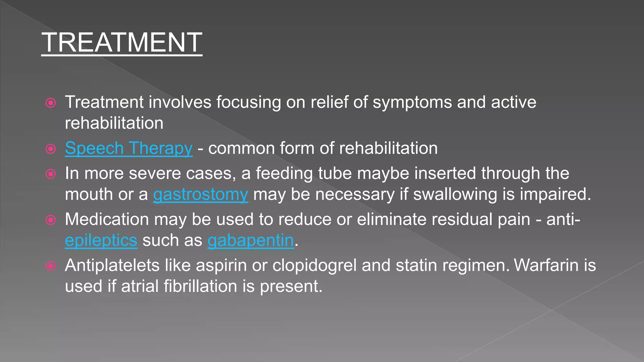TREATMENT
 Treatment involves focusing on relief of symptoms and active
rehabilitation
 Speech Therapy - common form of rehabilitation
 In more severe cases, a feeding tube maybe inserted through the
mouth or a gastrostomy may be necessary if swallowing is impaired.
 Medication may be used to reduce or eliminate residual pain - anti-
epileptics such as gabapentin.
 Antiplatelets like aspirin or clopidogrel and statin regimen. Warfarin is
used if atrial fibrillation is present.
 