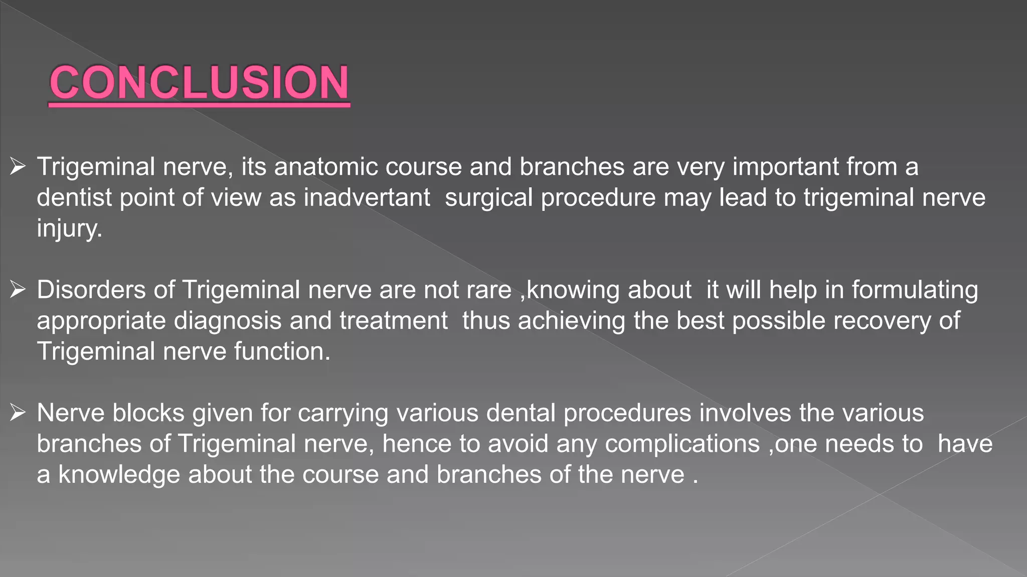  Trigeminal nerve, its anatomic course and branches are very important from a
dentist point of view as inadvertant surgical procedure may lead to trigeminal nerve
injury.
 Disorders of Trigeminal nerve are not rare ,knowing about it will help in formulating
appropriate diagnosis and treatment thus achieving the best possible recovery of
Trigeminal nerve function.
 Nerve blocks given for carrying various dental procedures involves the various
branches of Trigeminal nerve, hence to avoid any complications ,one needs to have
a knowledge about the course and branches of the nerve .
 
