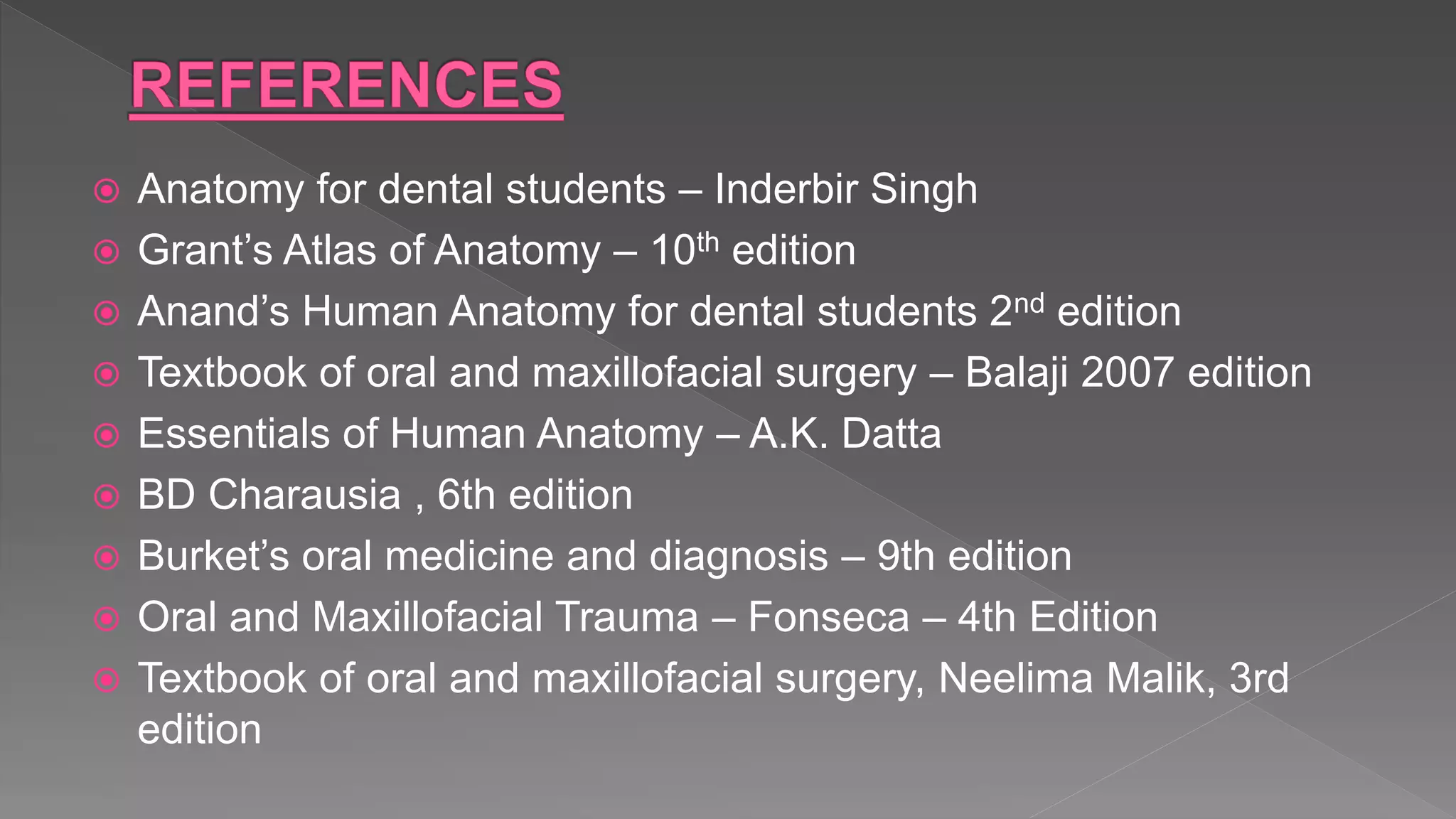  Anatomy for dental students – Inderbir Singh
 Grant’s Atlas of Anatomy – 10th edition
 Anand’s Human Anatomy for dental students 2nd edition
 Textbook of oral and maxillofacial surgery – Balaji 2007 edition
 Essentials of Human Anatomy – A.K. Datta
 BD Charausia , 6th edition
 Burket’s oral medicine and diagnosis – 9th edition
 Oral and Maxillofacial Trauma – Fonseca – 4th Edition
 Textbook of oral and maxillofacial surgery, Neelima Malik, 3rd
edition
 