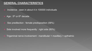 GENERAL CHARACTERISTICS
 Incidence : seen in about 4 in 100000 individuals
 Age : 5th or 6th decade
 Sex predilection : female predisposition (58%)
 Side involved more frequently : right side (60%)
 Trigeminal nerve involvement : mandibular > maxillary > opthalmic
 