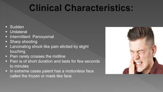  Sudden
 Unilateral
 Intermittent Paroxysmal
 Sharp shooting
 Lancinating shock like pain elicited by slight
touching
 Pain rarely crosses the midline
 Pain is of short duration and lasts for few seconds
to minutes
 In extreme cases paient has a motionless face
called the frozen or mask like face
 
