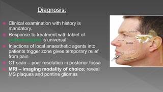 Diagnosis:
 Clinical examination with history is
mandatory.
 Response to treatment with tablet of
carbamazepine is universal.
 Injections of local anaesthetic agents into
patients trigger zone gives temporary relief
from pain
 CT scan – poor resolution in posterior fossa
 MRI – imaging modality of choice; reveal
MS plaques and pontine gliomas
 