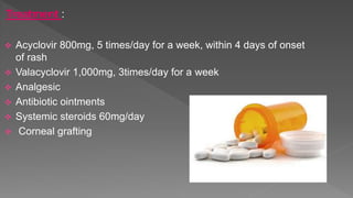Treatment :
 Acyclovir 800mg, 5 times/day for a week, within 4 days of onset
of rash
 Valacyclovir 1,000mg, 3times/day for a week
 Analgesic
 Antibiotic ointments
 Systemic steroids 60mg/day
 Corneal grafting
 