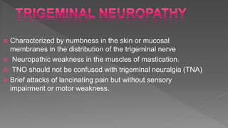  Characterized by numbness in the skin or mucosal
membranes in the distribution of the trigeminal nerve
 Neuropathic weakness in the muscles of mastication.
 TNO should not be confused with trigeminal neuralgia (TNA)
 Brief attacks of lancinating pain but without sensory
impairment or motor weakness.
 