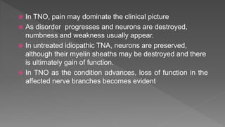  In TNO, pain may dominate the clinical picture
 As disorder progresses and neurons are destroyed,
numbness and weakness usually appear.
 In untreated idiopathic TNA, neurons are preserved,
although their myelin sheaths may be destroyed and there
is ultimately gain of function.
 In TNO as the condition advances, loss of function in the
affected nerve branches becomes evident
 