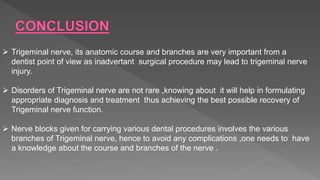  Trigeminal nerve, its anatomic course and branches are very important from a
dentist point of view as inadvertant surgical procedure may lead to trigeminal nerve
injury.
 Disorders of Trigeminal nerve are not rare ,knowing about it will help in formulating
appropriate diagnosis and treatment thus achieving the best possible recovery of
Trigeminal nerve function.
 Nerve blocks given for carrying various dental procedures involves the various
branches of Trigeminal nerve, hence to avoid any complications ,one needs to have
a knowledge about the course and branches of the nerve .
 