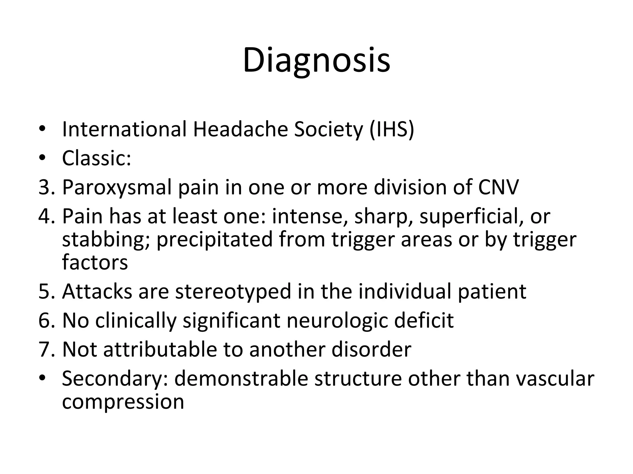 Diagnosis International Headache Society (IHS)  Classic: Paroxysmal pain in one or more division of CNV Pain has at least one: intense, sharp, superficial, or stabbing; precipitated from trigger areas or by trigger factors Attacks are stereotyped in the individual patient No clinically significant neurologic deficit Not attributable to another disorder  Secondary: demonstrable structure other than vascular compression 