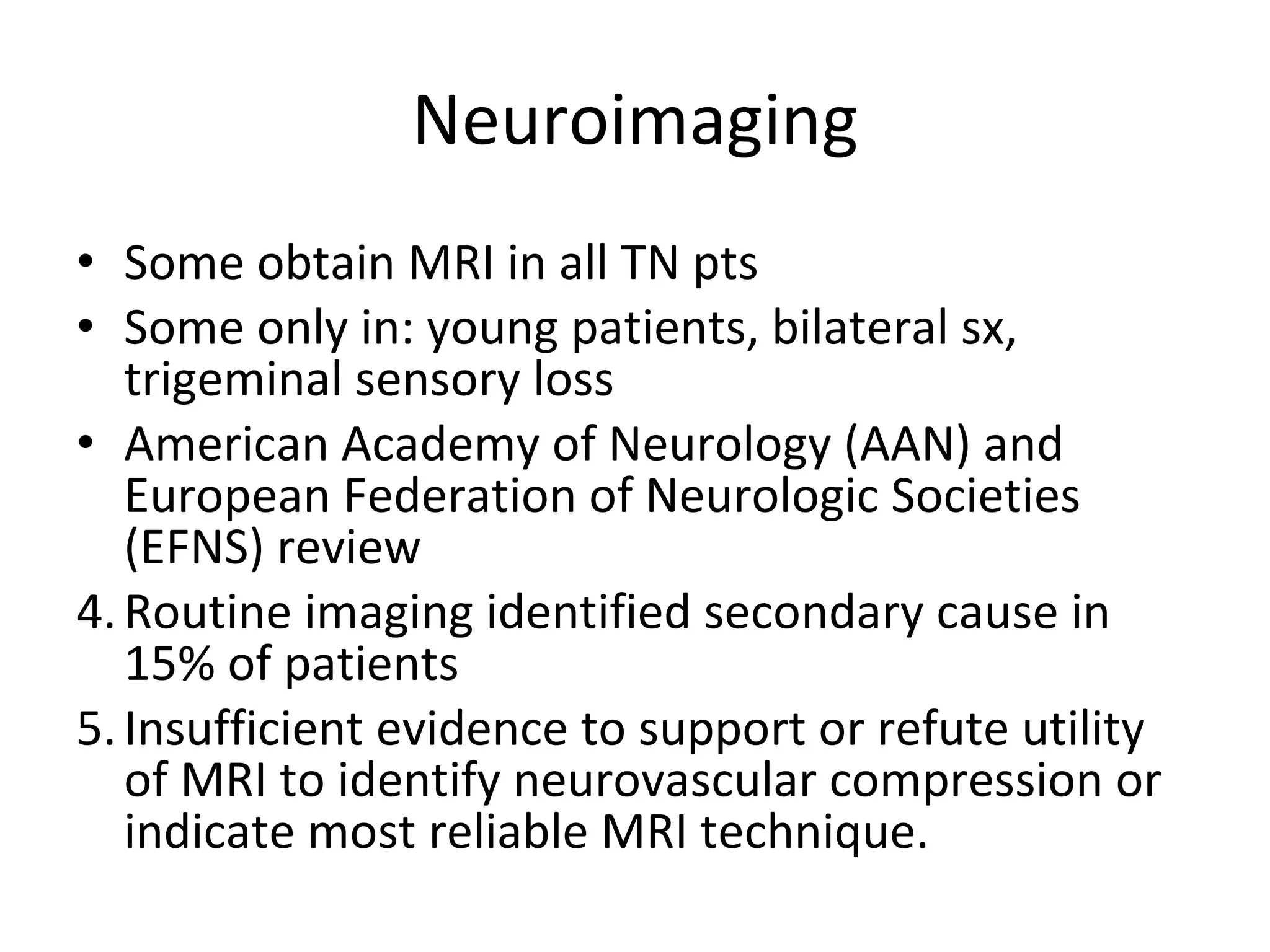 Neuroimaging Some obtain MRI in all TN pts Some only in: young patients, bilateral sx, trigeminal sensory loss American Academy of Neurology (AAN) and European Federation of Neurologic Societies (EFNS) review Routine imaging identified secondary cause in 15% of patients Insufficient evidence to support or refute utility of MRI to identify neurovascular compression or indicate most reliable MRI technique.  