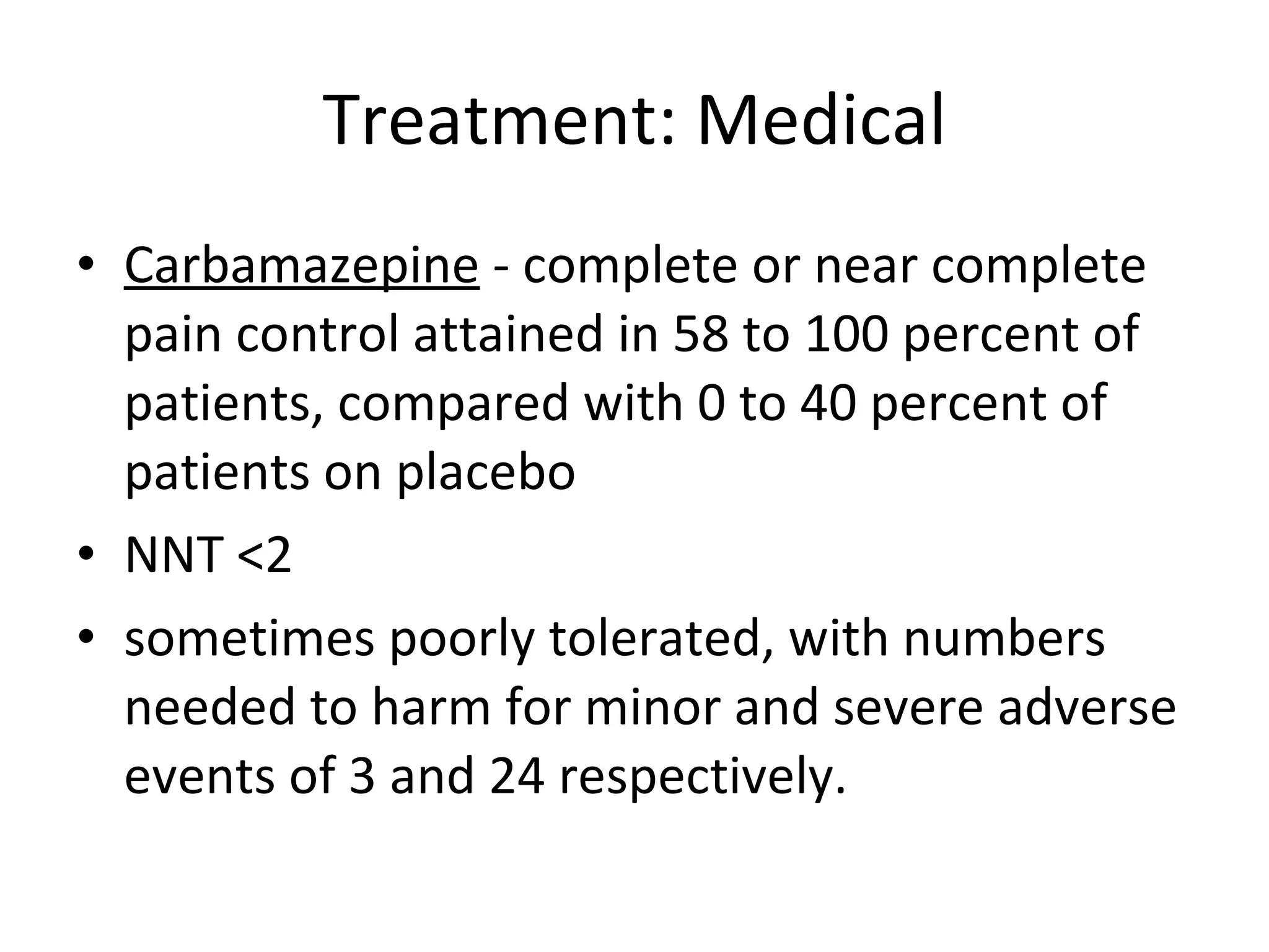 Treatment: Medical Carbamazepine  - complete or near complete pain control attained in 58 to 100 percent of patients, compared with 0 to 40 percent of patients on placebo  NNT <2 sometimes poorly tolerated, with numbers needed to harm for minor and severe adverse events of 3 and 24 respectively. 