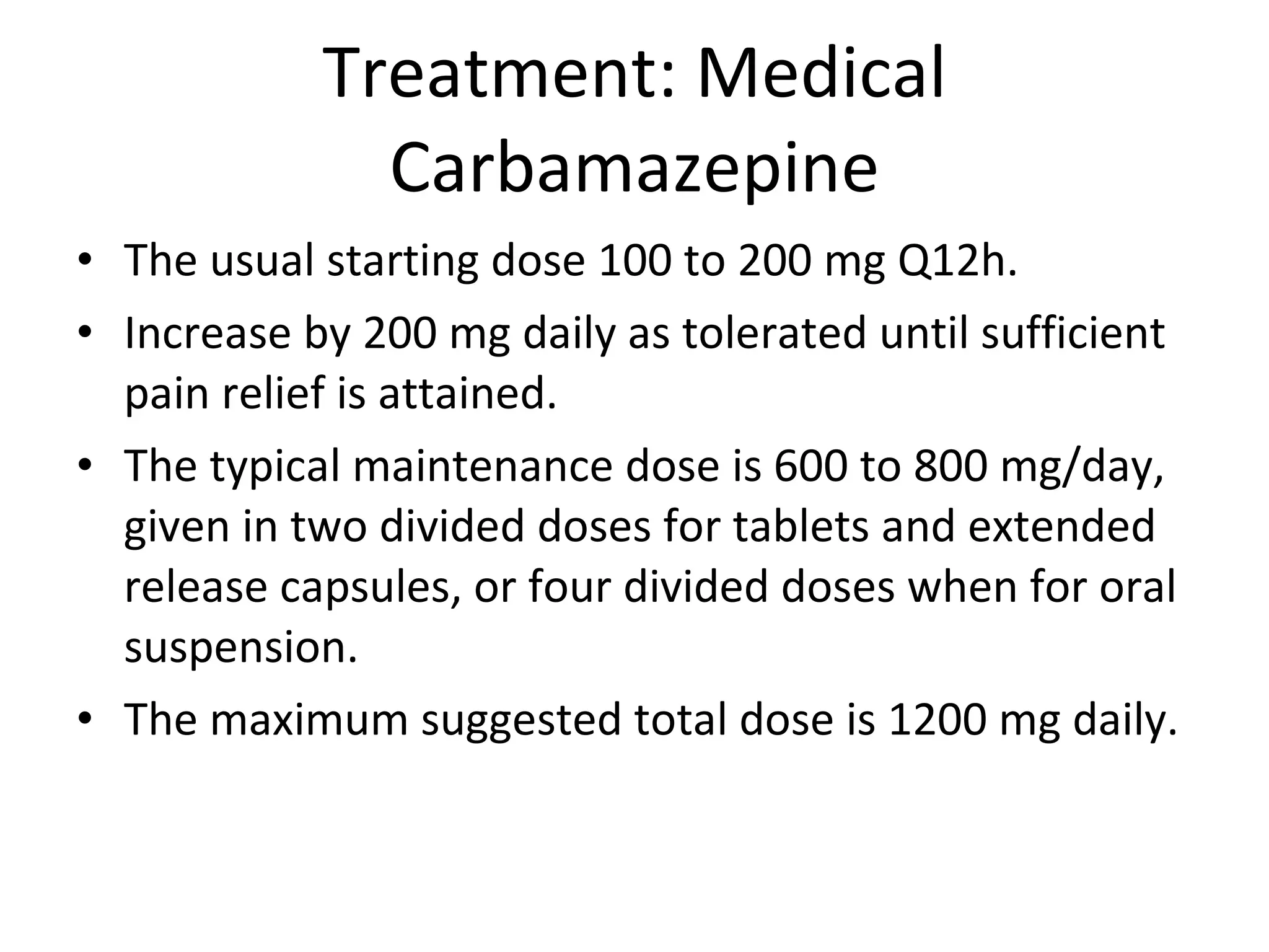 Treatment: Medical Carbamazepine The usual starting dose 100 to 200 mg Q12h. Increase by 200 mg daily as tolerated until sufficient pain relief is attained.  The typical maintenance dose is 600 to 800 mg/day, given in two divided doses for tablets and extended release capsules, or four divided doses when for oral suspension.  The maximum suggested total dose is 1200 mg daily. 