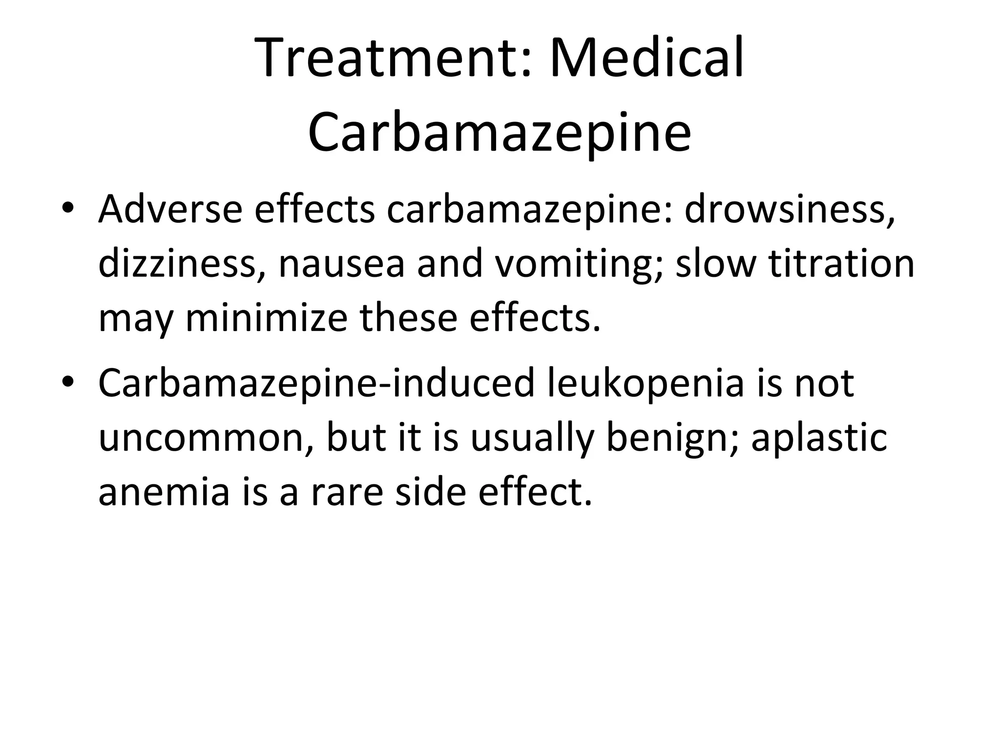 Treatment: Medical Carbamazepine Adverse effects carbamazepine: drowsiness, dizziness, nausea and vomiting; slow titration may minimize these effects.  Carbamazepine-induced leukopenia is not uncommon, but it is usually benign; aplastic anemia is a rare side effect. 