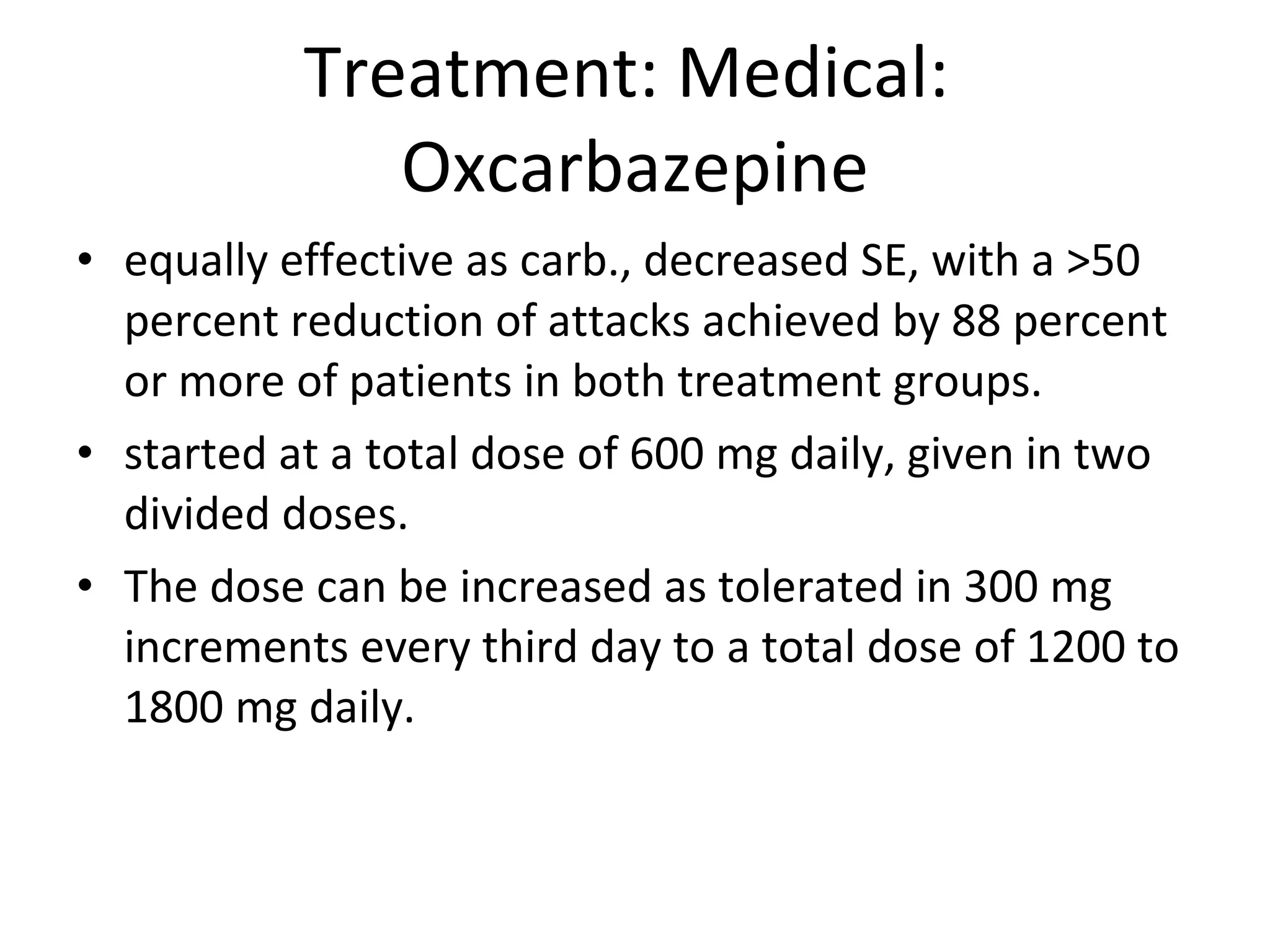 Treatment: Medical:  Oxcarbazepine equally effective as carb., decreased SE, with a >50 percent reduction of attacks achieved by 88 percent or more of patients in both treatment groups. started at a total dose of 600 mg daily, given in two divided doses.  The dose can be increased as tolerated in 300 mg increments every third day to a total dose of 1200 to 1800 mg daily. 